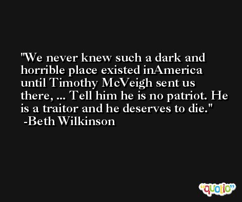 We never knew such a dark and horrible place existed inAmerica until Timothy McVeigh sent us there, ... Tell him he is no patriot. He is a traitor and he deserves to die. -Beth Wilkinson