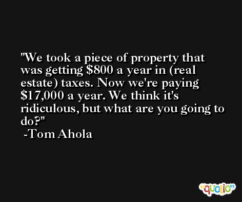 We took a piece of property that was getting $800 a year in (real estate) taxes. Now we're paying $17,000 a year. We think it's ridiculous, but what are you going to do? -Tom Ahola