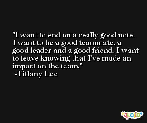 I want to end on a really good note. I want to be a good teammate, a good leader and a good friend. I want to leave knowing that I've made an impact on the team. -Tiffany Lee