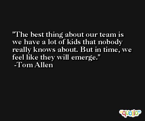 The best thing about our team is we have a lot of kids that nobody really knows about. But in time, we feel like they will emerge. -Tom Allen