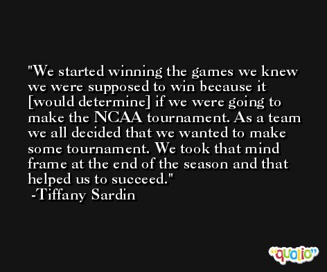 We started winning the games we knew we were supposed to win because it [would determine] if we were going to make the NCAA tournament. As a team we all decided that we wanted to make some tournament. We took that mind frame at the end of the season and that helped us to succeed. -Tiffany Sardin