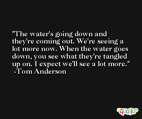 The water's going down and they're coming out. We're seeing a lot more now. When the water goes down, you see what they're tangled up on. I expect we'll see a lot more. -Tom Anderson