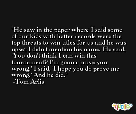 He saw in the paper where I said some of our kids with better records were the top threats to win titles for us and he was upset I didn't mention his name. He said, 'You don't think I can win this tournament? I'm gonna prove you wrong.' I said, 'I hope you do prove me wrong.' And he did. -Tom Arlis