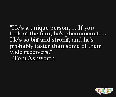 He's a unique person, ... If you look at the film, he's phenomenal. ... He's so big and strong, and he's probably faster than some of their wide receivers. -Tom Ashworth