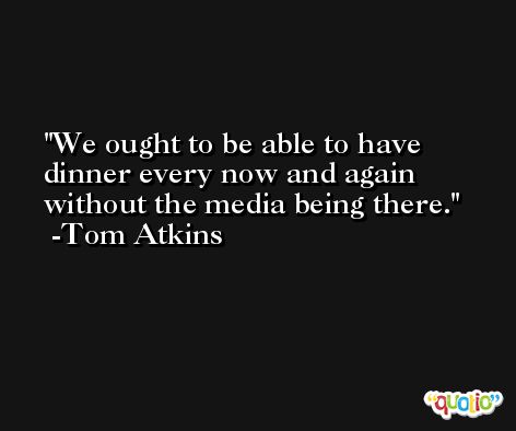 We ought to be able to have dinner every now and again without the media being there. -Tom Atkins