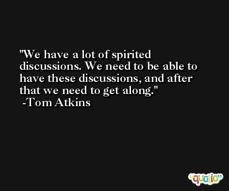 We have a lot of spirited discussions. We need to be able to have these discussions, and after that we need to get along. -Tom Atkins