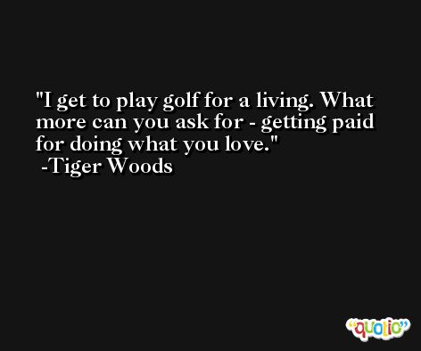 I get to play golf for a living. What more can you ask for - getting paid for doing what you love. -Tiger Woods