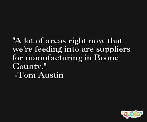 A lot of areas right now that we're feeding into are suppliers for manufacturing in Boone County. -Tom Austin