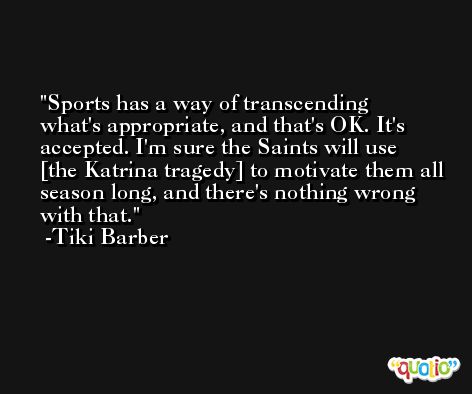 Sports has a way of transcending what's appropriate, and that's OK. It's accepted. I'm sure the Saints will use [the Katrina tragedy] to motivate them all season long, and there's nothing wrong with that. -Tiki Barber