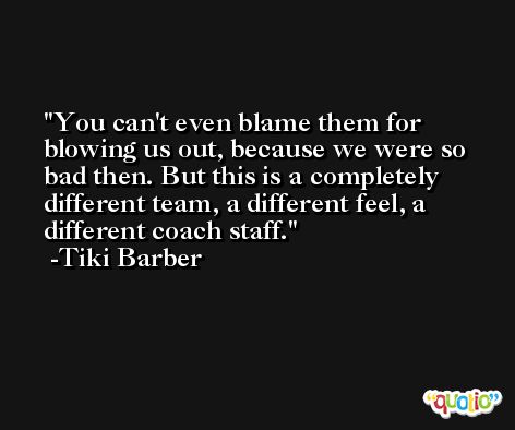 You can't even blame them for blowing us out, because we were so bad then. But this is a completely different team, a different feel, a different coach staff. -Tiki Barber