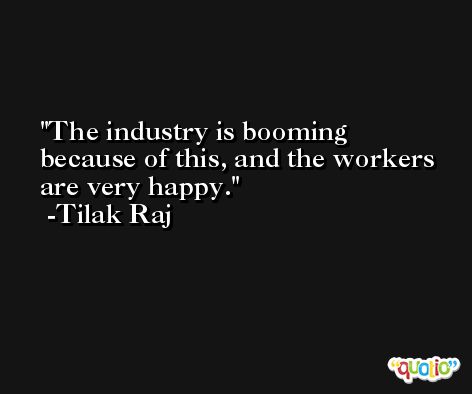 The industry is booming because of this, and the workers are very happy. -Tilak Raj