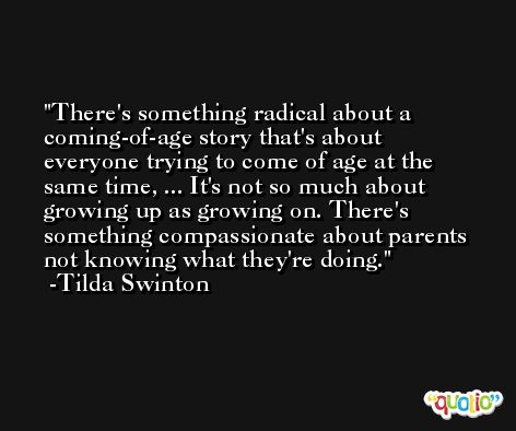 There's something radical about a coming-of-age story that's about everyone trying to come of age at the same time, ... It's not so much about growing up as growing on. There's something compassionate about parents not knowing what they're doing. -Tilda Swinton