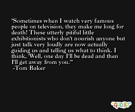 Sometimes when I watch very famous people on television, they make me long for death! These utterly pitiful little exhibitionists who don't nourish anyone but just talk very loudly are now actually guiding us and telling us what to think. I think, 'Well, one day I'll be dead and then I'll get away from you.' -Tom Baker