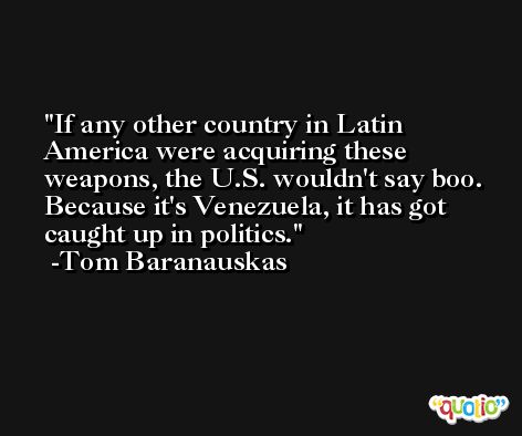 If any other country in Latin America were acquiring these weapons, the U.S. wouldn't say boo. Because it's Venezuela, it has got caught up in politics. -Tom Baranauskas
