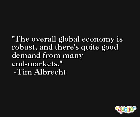 The overall global economy is robust, and there's quite good demand from many end-markets. -Tim Albrecht