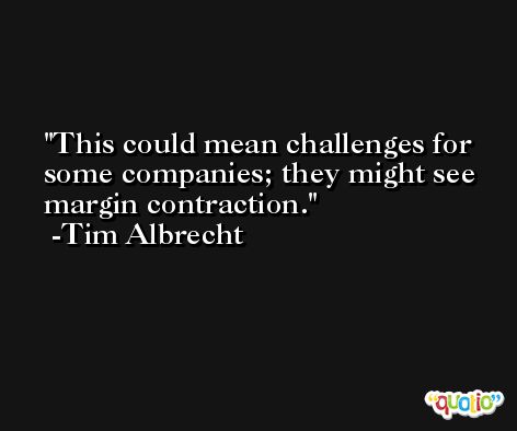 This could mean challenges for some companies; they might see margin contraction. -Tim Albrecht