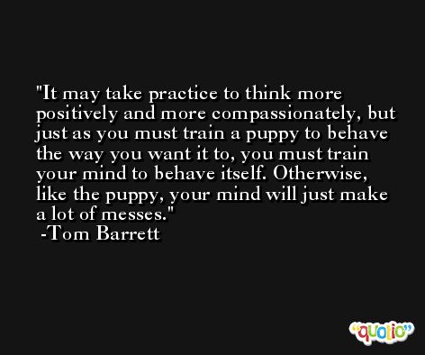 It may take practice to think more positively and more compassionately, but just as you must train a puppy to behave the way you want it to, you must train your mind to behave itself. Otherwise, like the puppy, your mind will just make a lot of messes. -Tom Barrett
