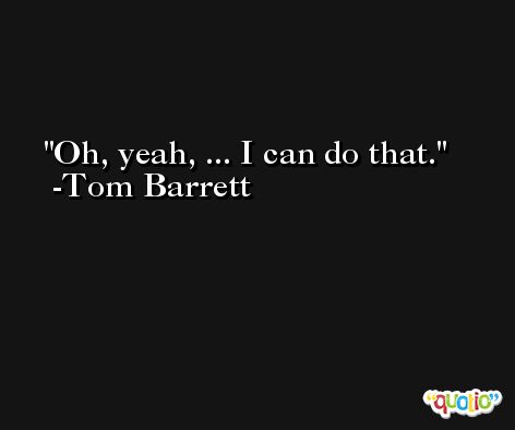 Oh, yeah, ... I can do that. -Tom Barrett
