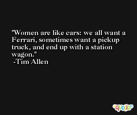 Women are like cars: we all want a Ferrari, sometimes want a pickup truck, and end up with a station wagon. -Tim Allen
