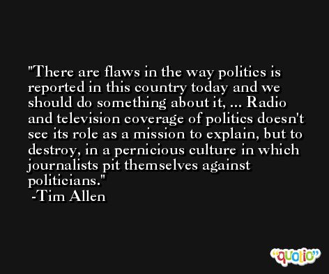 There are flaws in the way politics is reported in this country today and we should do something about it, ... Radio and television coverage of politics doesn't see its role as a mission to explain, but to destroy, in a pernicious culture in which journalists pit themselves against politicians. -Tim Allen