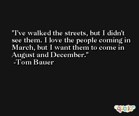 I've walked the streets, but I didn't see them. I love the people coming in March, but I want them to come in August and December. -Tom Bauer