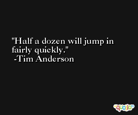 Half a dozen will jump in fairly quickly. -Tim Anderson