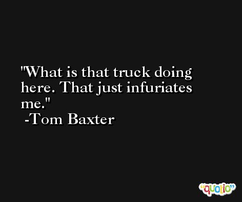 What is that truck doing here. That just infuriates me. -Tom Baxter