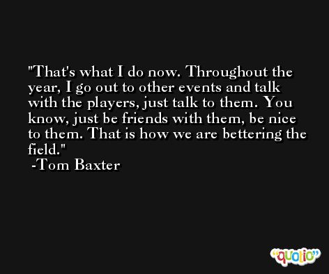 That's what I do now. Throughout the year, I go out to other events and talk with the players, just talk to them. You know, just be friends with them, be nice to them. That is how we are bettering the field. -Tom Baxter