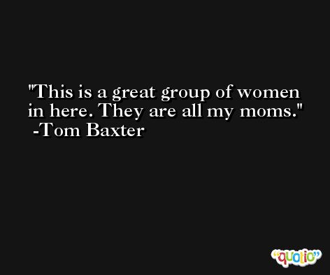 This is a great group of women in here. They are all my moms. -Tom Baxter