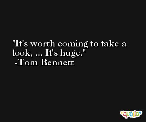 It's worth coming to take a look, ... It's huge. -Tom Bennett