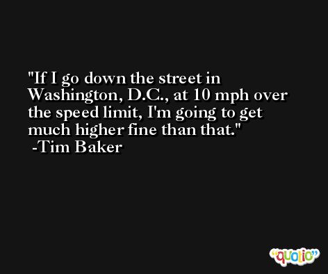 If I go down the street in Washington, D.C., at 10 mph over the speed limit, I'm going to get much higher fine than that. -Tim Baker