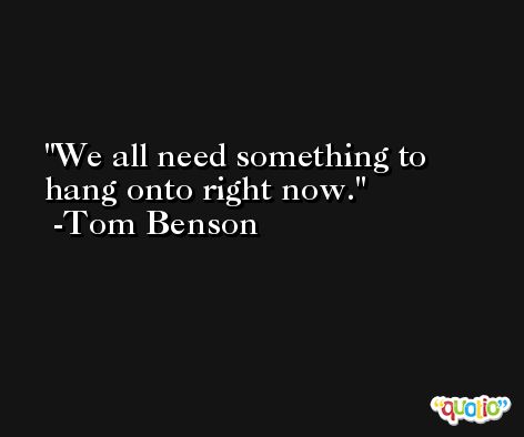 We all need something to hang onto right now. -Tom Benson