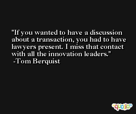 If you wanted to have a discussion about a transaction, you had to have lawyers present. I miss that contact with all the innovation leaders. -Tom Berquist