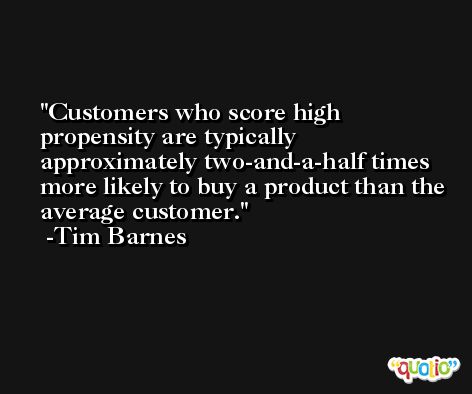 Customers who score high propensity are typically approximately two-and-a-half times more likely to buy a product than the average customer. -Tim Barnes