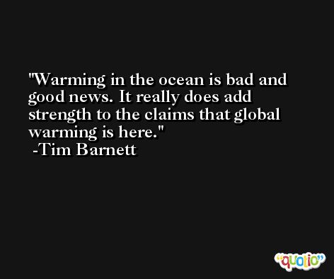 Warming in the ocean is bad and good news. It really does add strength to the claims that global warming is here. -Tim Barnett