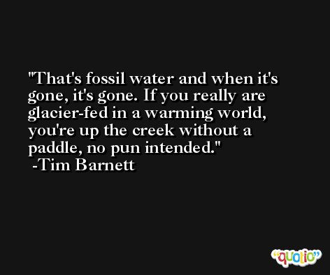 That's fossil water and when it's gone, it's gone. If you really are glacier-fed in a warming world, you're up the creek without a paddle, no pun intended. -Tim Barnett