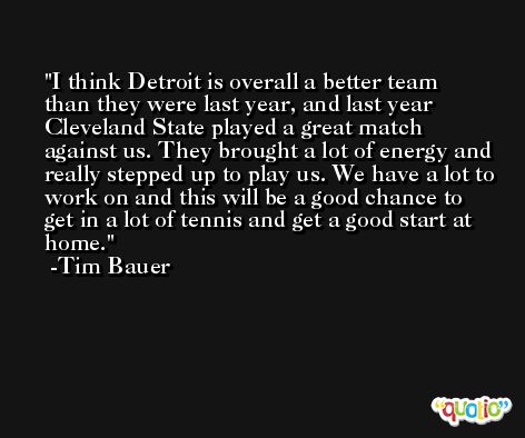 I think Detroit is overall a better team than they were last year, and last year Cleveland State played a great match against us. They brought a lot of energy and really stepped up to play us. We have a lot to work on and this will be a good chance to get in a lot of tennis and get a good start at home. -Tim Bauer