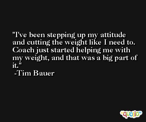I've been stepping up my attitude and cutting the weight like I need to. Coach just started helping me with my weight, and that was a big part of it. -Tim Bauer