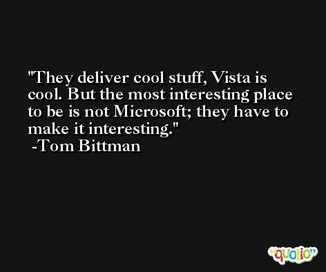 They deliver cool stuff, Vista is cool. But the most interesting place to be is not Microsoft; they have to make it interesting. -Tom Bittman
