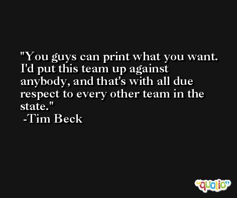 You guys can print what you want. I'd put this team up against anybody, and that's with all due respect to every other team in the state. -Tim Beck