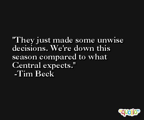 They just made some unwise decisions. We're down this season compared to what Central expects. -Tim Beck