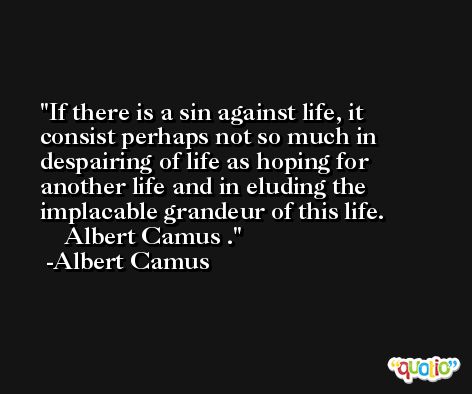 If there is a sin against life, it consist perhaps not so much in despairing of life as hoping for another life and in eluding the implacable grandeur of this life. 				Albert Camus . -Albert Camus