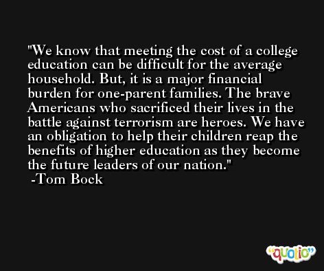 We know that meeting the cost of a college education can be difficult for the average household. But, it is a major financial burden for one-parent families. The brave Americans who sacrificed their lives in the battle against terrorism are heroes. We have an obligation to help their children reap the benefits of higher education as they become the future leaders of our nation. -Tom Bock