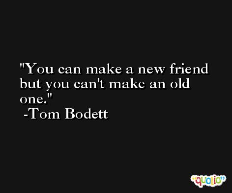 You can make a new friend but you can't make an old one. -Tom Bodett