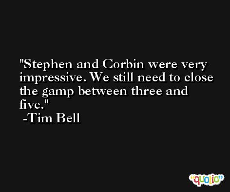 Stephen and Corbin were very impressive. We still need to close the gamp between three and five. -Tim Bell