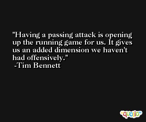 Having a passing attack is opening up the running game for us. It gives us an added dimension we haven't had offensively. -Tim Bennett