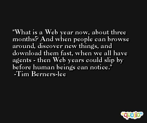 What is a Web year now, about three months? And when people can browse around, discover new things, and download them fast, when we all have agents - then Web years could slip by before human beings can notice. -Tim Berners-lee
