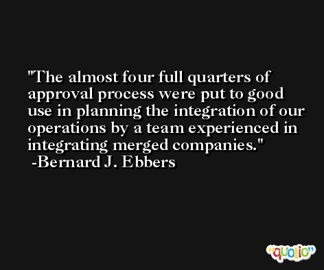 The almost four full quarters of approval process were put to good use in planning the integration of our operations by a team experienced in integrating merged companies. -Bernard J. Ebbers