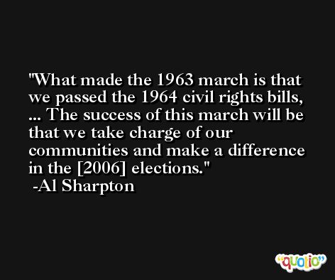 What made the 1963 march is that we passed the 1964 civil rights bills, ... The success of this march will be that we take charge of our communities and make a difference in the [2006] elections. -Al Sharpton