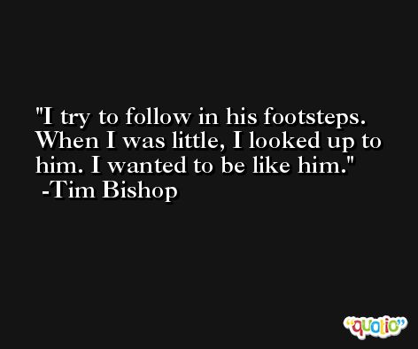 I try to follow in his footsteps. When I was little, I looked up to him. I wanted to be like him. -Tim Bishop